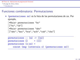 IM Tema 11: Aplicaciones de programación funcional
  El juego de cifras y letras
     Introducción



Funciones combinatoria: Permutaciones
         (permutaciones xs) es la lista de las permutaciones de xs. Por
         ejemplo,
          *Main> permutaciones "bc"
          ["bc","cb"]
          *Main> permutaciones "abc"
          ["abc","bac","bca","acb","cab","cba"]

         permutaciones :: [a] -> [[a]]
         permutaciones []     = [[]]
         permutaciones (x:xs) =
             concat (map (intercala x) (permutaciones xs))



                                                                          14 / 45
 