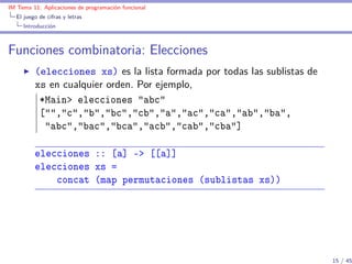 IM Tema 11: Aplicaciones de programación funcional
  El juego de cifras y letras
     Introducción



Funciones combinatoria: Elecciones
         (elecciones xs) es la lista formada por todas las sublistas de
         xs en cualquier orden. Por ejemplo,
          *Main> elecciones "abc"
          ["","c","b","bc","cb","a","ac","ca","ab","ba",
           "abc","bac","bca","acb","cab","cba"]

         elecciones :: [a] -> [[a]]
         elecciones xs =
             concat (map permutaciones (sublistas xs))




                                                                          15 / 45
 