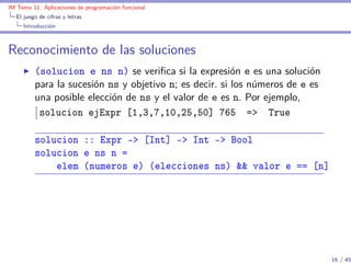 IM Tema 11: Aplicaciones de programación funcional
  El juego de cifras y letras
     Introducción



Reconocimiento de las soluciones
         (solucion e ns n) se veriﬁca si la expresión e es una solución
         para la sucesión ns y objetivo n; es decir. si los números de e es
         una posible elección de ns y el valor de e es n. Por ejemplo,
          solucion ejExpr [1,3,7,10,25,50] 765 => True

         solucion :: Expr -> [Int] -> Int -> Bool
         solucion e ns n =
             elem (numeros e) (elecciones ns) && valor e == [n]




                                                                              16 / 45
 