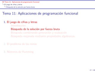 IM Tema 11: Aplicaciones de programación funcional
  El juego de cifras y letras
     Búsqueda de la solución por fuerza bruta



Tema 11: Aplicaciones de programación funcional

  1. El juego de cifras y letras
         Introducción
         Búsqueda de la solución por fuerza bruta
         Búsqueda combinando generación y evaluación
         Búsqueda mejorada mediante propiedades algebraicas

  2. El problema de las reinas

  3. Números de Hamming




                                                              17 / 45
 