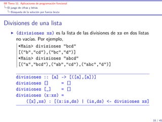 IM Tema 11: Aplicaciones de programación funcional
  El juego de cifras y letras
     Búsqueda de la solución por fuerza bruta



Divisiones de una lista
         (divisiones xs) es la lista de las divisiones de xs en dos listas
         no vacías. Por ejemplo,
          *Main> divisiones "bcd"
          [("b","cd"),("bc","d")]
          *Main> divisiones "abcd"
          [("a","bcd"),("ab","cd"),("abc","d")]

         divisiones :: [a] -> [([a],[a])]
         divisiones []     = []
         divisiones [_]    = []
         divisiones (x:xs) =
             ([x],xs) : [(x:is,ds) | (is,ds) <- divisiones xs]


                                                                             18 / 45
 