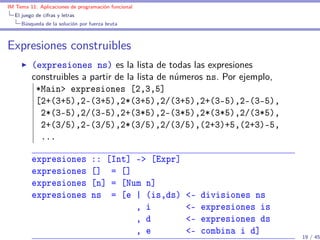 IM Tema 11: Aplicaciones de programación funcional
  El juego de cifras y letras
     Búsqueda de la solución por fuerza bruta



Expresiones construibles
         (expresiones ns) es la lista de todas las expresiones
         construibles a partir de la lista de números ns. Por ejemplo,
          *Main> expresiones [2,3,5]
          [2+(3+5),2-(3+5),2*(3+5),2/(3+5),2+(3-5),2-(3-5),
           2*(3-5),2/(3-5),2+(3*5),2-(3*5),2*(3*5),2/(3*5),
           2+(3/5),2-(3/5),2*(3/5),2/(3/5),(2+3)+5,(2+3)-5,
           ...

         expresiones              :: [Int] -> [Expr]
         expresiones              [] = []
         expresiones              [n] = [Num n]
         expresiones              ns = [e | (is,ds)    <-   divisiones ns
                                           , i         <-   expresiones is
                                           , d         <-   expresiones ds
                                           , e         <-   combina i d]
                                                                             19 / 45
 