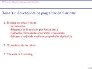 IM Tema 11: Aplicaciones de programación funcional




Tema 11: Aplicaciones de programación funcional

  1. El juego de cifras y letras
         Introducción
         Búsqueda de la solución por fuerza bruta
         Búsqueda combinando generación y evaluación
         Búsqueda mejorada mediante propiedades algebraicas


  2. El problema de las reinas


  3. Números de Hamming



                                                              2 / 45
 