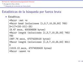 IM Tema 11: Aplicaciones de programación funcional
  El juego de cifras y letras
     Búsqueda de la solución por fuerza bruta



Estadísticas de la búsqueda por fuerza bruta
         Estadíticas:
          *Main> :set +s
          *Main> head (soluciones [1,3,7,10,25,50] 765)
          3*((7*(50-10))-25)
          (8.47 secs, 400306836 bytes)
          *Main> length (soluciones [1,3,7,10,25,50] 765)
          780
          (997.76 secs, 47074239120 bytes)
          *Main> length (soluciones [1,3,7,10,25,50] 831)
          0
          (1019.13 secs, 47074535420 bytes)
          *Main> :unset +s


                                                            22 / 45
 