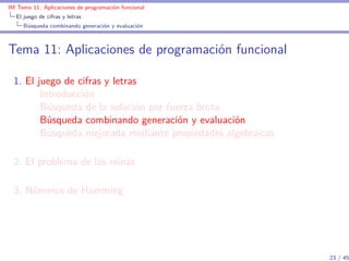 IM Tema 11: Aplicaciones de programación funcional
  El juego de cifras y letras
     Búsqueda combinando generación y evaluación



Tema 11: Aplicaciones de programación funcional

  1. El juego de cifras y letras
         Introducción
         Búsqueda de la solución por fuerza bruta
         Búsqueda combinando generación y evaluación
         Búsqueda mejorada mediante propiedades algebraicas

  2. El problema de las reinas

  3. Números de Hamming




                                                              23 / 45
 