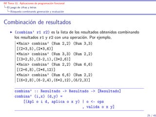 IM Tema 11: Aplicaciones de programación funcional
  El juego de cifras y letras
     Búsqueda combinando generación y evaluación



Combinación de resultados
        (combina’ r1 r2) es la lista de los resultados obtenidos combinando
        los resultados r1 y r2 con una operación. Por ejemplo,
         *Main> combina' (Num 2,2) (Num 3,3)
         [(2+3,5),(2*3,6)]
         *Main> combina' (Num 3,3) (Num 2,2)
         [(3+2,5),(3-2,1),(3*2,6)]
         *Main> combina' (Num 2,2) (Num 6,6)
         [(2+6,8),(2*6,12)]
         *Main> combina' (Num 6,6) (Num 2,2)
         [(6+2,8),(6-2,4),(6*2,12),(6/2,3)]

        combina' :: Resultado -> Resultado -> [Resultado]
        combina' (i,x) (d,y) =
            [(Apl o i d, aplica o x y) | o <- ops
                                       , valida o x y]
                                                                              25 / 45
 