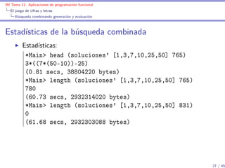 IM Tema 11: Aplicaciones de programación funcional
  El juego de cifras y letras
     Búsqueda combinando generación y evaluación



Estadísticas de la búsqueda combinada
         Estadísticas:
          *Main> head (soluciones' [1,3,7,10,25,50] 765)
          3*((7*(50-10))-25)
          (0.81 secs, 38804220 bytes)
          *Main> length (soluciones' [1,3,7,10,25,50] 765)
          780
          (60.73 secs, 2932314020 bytes)
          *Main> length (soluciones' [1,3,7,10,25,50] 831)
          0
          (61.68 secs, 2932303088 bytes)




                                                             27 / 45
 