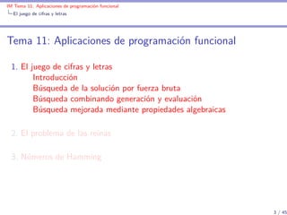 IM Tema 11: Aplicaciones de programación funcional
  El juego de cifras y letras




Tema 11: Aplicaciones de programación funcional

  1. El juego de cifras y letras
         Introducción
         Búsqueda de la solución por fuerza bruta
         Búsqueda combinando generación y evaluación
         Búsqueda mejorada mediante propiedades algebraicas

  2. El problema de las reinas

  3. Números de Hamming




                                                              3 / 45
 