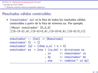 IM Tema 11: Aplicaciones de programación funcional
  El juego de cifras y letras
     Búsqueda mejorada mediante propiedades algebraicas



Resultados válidos construibles
         (resultados’ ns) es la lista de todos los resultados válidos
         construibles a partir de la lista de números ns. Por ejemplo,
          *Main> resultados' [5,3,2]
          [(5-(3-2),4),((5-3)+2,4),((5-3)*2,4),((5-3)/2,1)]

         resultados'             :: [Int] -> [Resultado]
         resultados'             [] = []
         resultados'             [n] = [(Num n,n) | n > 0]
         resultados'             ns = [res | (is,ds) <- divisiones ns
                                            , ix      <- resultados' is
                                            , dy      <- resultados' ds
                                            , res     <- combina'' ix dy]


                                                                            30 / 45
 