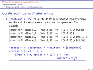 IM Tema 11: Aplicaciones de programación funcional
  El juego de cifras y letras
     Búsqueda mejorada mediante propiedades algebraicas



Combinación de resultados válidos
         (combina” r1 r2) es la lista de los resultados válidos obtenidos
         combinando los resultados r1 y r2 con una operación. Por
         ejemplo,
          combina'' (Num 2,2) (Num 3,3) => [(2+3,5),(2*3,6)]
          combina'' (Num 3,3) (Num 2,2) => [(3-2,1)]
          combina'' (Num 2,2) (Num 6,6) => [(2+6,8),(2*6,12)]
          combina'' (Num 6,6) (Num 2,2) => [(6-2,4),(6/2,3)]

         combina'' :: Resultado -> Resultado -> [Resultado]
         combina'' (i,x) (d,y) =
             [(Apl o i d, aplica o x y) | o <- ops
                                        , valida' o x y]


                                                                            31 / 45
 