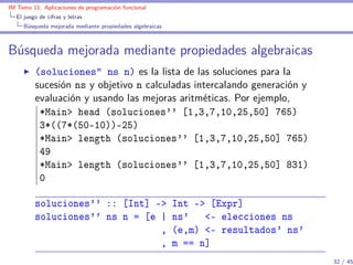 IM Tema 11: Aplicaciones de programación funcional
  El juego de cifras y letras
     Búsqueda mejorada mediante propiedades algebraicas



Búsqueda mejorada mediante propiedades algebraicas
         (soluciones” ns n) es la lista de las soluciones para la
         sucesión ns y objetivo n calculadas intercalando generación y
         evaluación y usando las mejoras aritméticas. Por ejemplo,
          *Main> head (soluciones'' [1,3,7,10,25,50] 765)
          3*((7*(50-10))-25)
          *Main> length (soluciones'' [1,3,7,10,25,50] 765)
          49
          *Main> length (soluciones'' [1,3,7,10,25,50] 831)
          0

         soluciones'' :: [Int] ->                         Int -> [Expr]
         soluciones'' ns n = [e |                         ns' <- elecciones ns
                                ,                         (e,m) <- resultados' ns'
                                ,                         m == n]
                                                                                     32 / 45
 