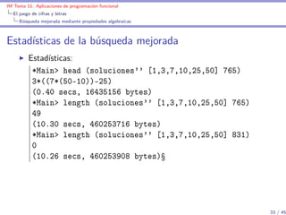IM Tema 11: Aplicaciones de programación funcional
  El juego de cifras y letras
     Búsqueda mejorada mediante propiedades algebraicas



Estadísticas de la búsqueda mejorada
         Estadísticas:
          *Main> head (soluciones'' [1,3,7,10,25,50] 765)
          3*((7*(50-10))-25)
          (0.40 secs, 16435156 bytes)
          *Main> length (soluciones'' [1,3,7,10,25,50] 765)
          49
          (10.30 secs, 460253716 bytes)
          *Main> length (soluciones'' [1,3,7,10,25,50] 831)
          0
          (10.26 secs, 460253908 bytes)Ÿ




                                                              33 / 45
 