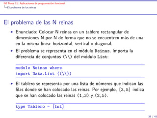 IM Tema 11: Aplicaciones de programación funcional
  El problema de las reinas




El problema de las N reinas
         Enunciado: Colocar N reinas en un tablero rectangular de
         dimensiones N por N de forma que no se encuentren más de una
         en la misma línea: horizontal, vertical o diagonal.
         El problema se representa en el módulo Reinas. Importa la
         diferencia de conjuntos () del módulo List:

         module Reinas where
         import Data.List (())

         El tablero se representa por una lista de números que indican las
         ﬁlas donde se han colocado las reinas. Por ejemplo, [3,5] indica
         que se han colocado las reinas (1,3) y (2,5).

         type Tablero = [Int]
                                                                             38 / 45
 