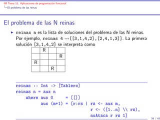 IM Tema 11: Aplicaciones de programación funcional
  El problema de las reinas




El problema de las N reinas
         reinas n es la lista de soluciones del problema de las N reinas.
         Por ejemplo, reinas 4 [[3,1,4,2],[2,4,1,3]]. La primera
         solución [3,1,4,2] se interpreta como
                      R
                              R
                  R
                          R


         reinas :: Int -> [Tablero]
         reinas n = aux n
             where aux 0     = [[]]
                   aux (m+1) = [r:rs | rs <- aux m,
                                       r <- ([1..n]  rs),
                                       noAtaca r rs 1]                      39 / 45
 