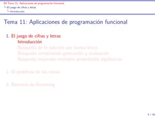 IM Tema 11: Aplicaciones de programación funcional
  El juego de cifras y letras
     Introducción



Tema 11: Aplicaciones de programación funcional

  1. El juego de cifras y letras
         Introducción
         Búsqueda de la solución por fuerza bruta
         Búsqueda combinando generación y evaluación
         Búsqueda mejorada mediante propiedades algebraicas

  2. El problema de las reinas

  3. Números de Hamming




                                                              4 / 45
 