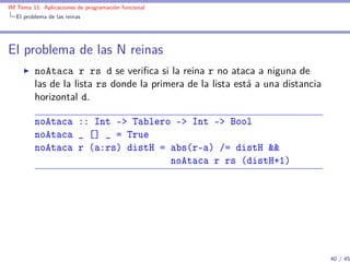 IM Tema 11: Aplicaciones de programación funcional
  El problema de las reinas




El problema de las N reinas
         noAtaca r rs d se veriﬁca si la reina r no ataca a niguna de
         las de la lista rs donde la primera de la lista está a una distancia
         horizontal d.

         noAtaca :: Int -> Tablero -> Int -> Bool
         noAtaca _ [] _ = True
         noAtaca r (a:rs) distH = abs(r-a) /= distH &&
                                  noAtaca r rs (distH+1)




                                                                                40 / 45
 