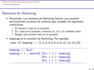 IM Tema 11: Aplicaciones de programación funcional
  Números de Hamming




Números de Hamming
         Enunciado: Los números de Hamming forman una sucesión
         estrictamente creciente de números que cumplen las siguientes
         condiciones:
            1. El número 1 está en la sucesión.
            2. Si x está en la sucesión, entonces 2x , 3x y 5x también están.
            3. Ningún otro número está en la sucesión.
         hamming es la sucesión de Hamming. Por ejemplo,
          take 12 hamming       [1,2,3,4,5,6,8,9,10,12,15,16]

         hamming :: [Int]
         hamming = 1 : mezcla3 [2*i | i <- hamming]
                               [3*i | i <- hamming]
                               [5*i | i <- hamming]

                                                                                42 / 45
 