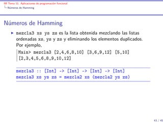 IM Tema 11: Aplicaciones de programación funcional
  Números de Hamming




Números de Hamming
         mezcla3 xs ys zs es la lista obtenida mezclando las listas
         ordenadas xs, ys y zs y eliminando los elementos duplicados.
         Por ejemplo,
          Main> mezcla3 [2,4,6,8,10] [3,6,9,12] [5,10]
          [2,3,4,5,6,8,9,10,12]

         mezcla3 :: [Int] -> [Int] -> [Int] -> [Int]
         mezcla3 xs ys zs = mezcla2 xs (mezcla2 ys zs)




                                                                        43 / 45
 