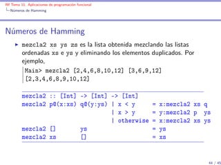 IM Tema 11: Aplicaciones de programación funcional
  Números de Hamming




Números de Hamming
         mezcla2 xs ys zs es la lista obtenida mezclando las listas
         ordenadas xs e ys y eliminando los elementos duplicados. Por
         ejemplo,
          Main> mezcla2 [2,4,6,8,10,12] [3,6,9,12]
          [2,3,4,6,8,9,10,12]

         mezcla2 :: [Int] -> [Int] -> [Int]
         mezcla2 p@(x:xs) q@(y:ys) | x < y            =   x:mezcla2 xs q
                                   | x > y            =   y:mezcla2 p ys
                                   | otherwise        =   x:mezcla2 xs ys
         mezcla2 []       ys                          =   ys
         mezcla2 xs       []                          =   xs


                                                                        44 / 45
 