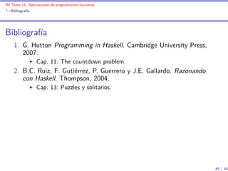 IM Tema 11: Aplicaciones de programación funcional
  Bibliografía




Bibliografía
    1. G. Hutton Programming in Haskell. Cambridge University Press,
       2007.
                 Cap. 11: The countdown problem.
    2. B.C. Ruiz, F. Gutiérrez, P. Guerrero y J.E. Gallardo. Razonando
       con Haskell. Thompson, 2004.
                 Cap. 13: Puzzles y solitarios.




                                                                         45 / 45
 