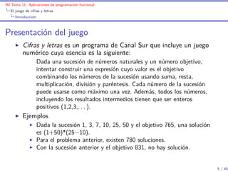 IM Tema 11: Aplicaciones de programación funcional
  El juego de cifras y letras
     Introducción



Presentación del juego
         Cifras y letras es un programa de Canal Sur que incluye un juego
         numérico cuya esencia es la siguiente:
                    Dada una sucesión de números naturales y un número objetivo,
                    intentar construir una expresión cuyo valor es el objetivo
                    combinando los números de la sucesión usando suma, resta,
                    multiplicación, división y paréntesis. Cada número de la sucesión
                    puede usarse como máximo una vez. Además, todos los números,
                    incluyendo los resultados intermedios tienen que ser enteros
                    positivos (1,2,3,. . . ).
         Ejemplos
                    Dada la sucesión 1, 3, 7, 10, 25, 50 y el objetivo 765, una solución
                    es (1+50)*(25−10).
                    Para el problema anterior, existen 780 soluciones.
                    Con la sucesión anterior y el objetivo 831, no hay solución.


                                                                                           5 / 45
 