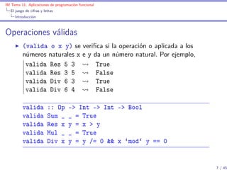 IM Tema 11: Aplicaciones de programación funcional
  El juego de cifras y letras
     Introducción



Operaciones válidas
         (valida o x y) se veriﬁca si la operación o aplicada a los
         números naturales x e y da un número natural. Por ejemplo,
          valida Res 5 3          True
          valida Res 3 5          False
          valida Div 6 3          True
          valida Div 6 4          False

         valida          :: Op     -> Int -> Int -> Bool
         valida          Sum _     _ = True
         valida          Res x     y = x > y
         valida          Mul _     _ = True
         valida          Div x     y = y /= 0 && x `mod` y == 0


                                                                      7 / 45
 