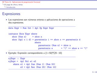 IM Tema 11: Aplicaciones de programación funcional
  El juego de cifras y letras
     Introducción



Expresiones
        Las expresiones son números enteros o aplicaciones de operaciones a
        dos expresiones.

        data Expr = Num Int | Apl Op Expr Expr

        instance Show Expr where
           show (Num n)     = show n
           show (Apl o i d) = parentesis i ++ show o ++ parentesis d
                              where
                                 parentesis (Num n) = show n
                                 parentesis e       = "(" ++ show e ++ ")"
        Ejemplo: Expresión correspondiente a (1+50)*(25−10)

        ejExpr :: Expr
        ejExpr = Apl Mul e1 e2
            where e1 = Apl Sum (Num 1) (Num 50)
                  e2 = Apl Res (Num 25) (Num 10)

                                                                              9 / 45
 