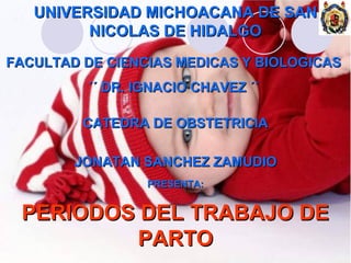 UNIVERSIDAD MICHOACANA DE SAN
         NICOLAS DE HIDALGO
FACULTAD DE CIENCIAS MEDICAS Y BIOLOGICAS
          ´´ DR. IGNACIO CHAVEZ ´´

         CATEDRA DE OBSTETRICIA

        JONATAN SANCHEZ ZAMUDIO
                  PRESENTA:


 PERIODOS DEL TRABAJO DE
          PARTO
 