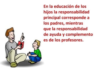 En la educación de los hijos la responsabilidad principal corresponde a los padres, mientras que la responsabilidad de ayuda y complemento es de los profesores. 