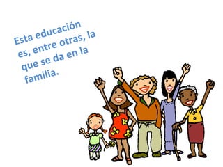 Esta educación es, entre otras, la que se da en la familia. 
