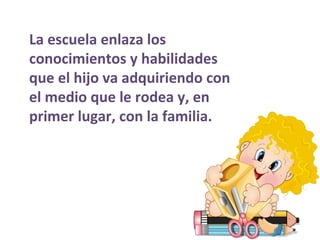 La escuela enlaza los conocimientos y habilidades que el hijo va adquiriendo con el medio que le rodea y, en primer lugar, con la familia. 