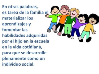 En otras palabras, es tarea de la familia el materializar los aprendizajes y fomentar las habilidades adquiridas por el hijo en la escuela en la vida cotidiana, para que se desarrolle plenamente como un individuo social. 