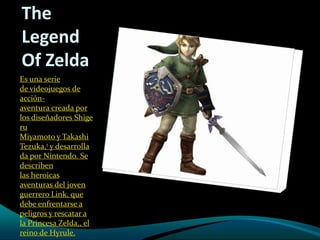 The
Legend
Of Zelda
Es una serie
de videojuegos de
acción-
aventura creada por
los diseñadores Shige
ru
Miyamoto y Takashi
Tezuka,1 y desarrolla
da por Nintendo. Se
describen
las heroicas
aventuras del joven
guerrero Link, que
debe enfrentarse a
peligros y rescatar a
la Princesa Zelda,, el
reino de Hyrule.
 