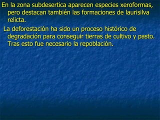 En la zona subdesertica aparecen especies xeroformas,
  pero destacan también las formaciones de laurisilva
  relicta.
 La deforestación ha sido un proceso histórico de
  degradación para conseguir tierras de cultivo y pasto.
  Tras esto fue necesario la repoblación.
 