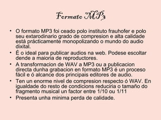 Formato MP3
• O formato MP3 foi ceado polo instituto frauhofer e polo
  seu extarodinario grado de compresion e alta calidade
  está prácticamente monopolizando o mundo do audio
  dixital.
• É o ideal para publicar audios na web. Podese escoltar
  dende a maioria de reproductores.
• A transformacion de WAV a MP3 ou a publicacion
  directa dunha grabacion en formato MP3 é un proceso
  fácil e ó alcance dos principais editores de audio.
• Ten un enorme nivel de compresion respecto ó WAV. En
  igualdade do resto de condicions reduciria o tamaño do
  fragmento musical un factor entre 1/10 ou 1/11
• Presenta unha minima perda de calidade.
 