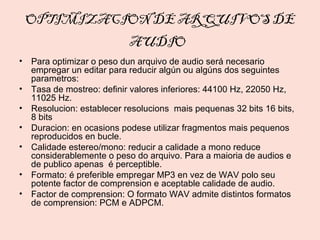 OPTIMIZACION DE ARQUIVOS DE
                          AUDIO
• Para optimizar o peso dun arquivo de audio será necesario
  empregar un editar para reducir algún ou algúns dos seguintes
  parametros:
• Tasa de mostreo: definir valores inferiores: 44100 Hz, 22050 Hz,
  11025 Hz.
• Resolucion: establecer resolucions mais pequenas 32 bits 16 bits,
  8 bits
• Duracion: en ocasions podese utilizar fragmentos mais pequenos
  reproducidos en bucle.
• Calidade estereo/mono: reducir a calidade a mono reduce
  considerablemente o peso do arquivo. Para a maioria de audios e
  de publico apenas é perceptible.
• Formato: é preferible empregar MP3 en vez de WAV polo seu
  potente factor de comprension e aceptable calidade de audio.
• Factor de comprension: O formato WAV admite distintos formatos
  de comprension: PCM e ADPCM.
 
