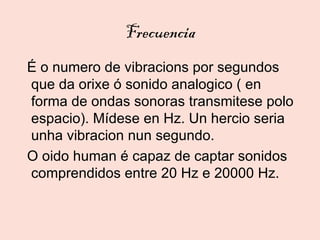 Frecuencia
É o numero de vibracions por segundos
que da orixe ó sonido analogico ( en
forma de ondas sonoras transmitese polo
espacio). Mídese en Hz. Un hercio seria
unha vibracion nun segundo.
O oido human é capaz de captar sonidos
comprendidos entre 20 Hz e 20000 Hz.
 