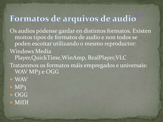 Inicio



Os audios pódense gardar en distintos formatos. Existen
  moitos tipos de formatos de audio e non todos se
  poden escoitar utilizando o mesmo reproductor:
Windows Media
  Player,QuickTime,WinAmp, RealPlayer,VLC
Trataremos os formatos máis empregados e universais:
  WAV MP3 e OGG
 WAV
 MP3
 OGG
 MIDI
 