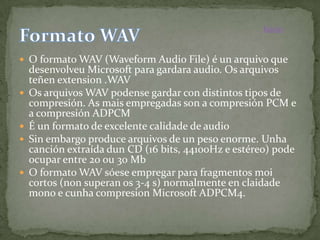 Inicio


 O formato WAV (Waveform Audio File) é un arquivo que
    desenvolveu Microsoft para gardara audio. Os arquivos
    teñen extension .WAV
   Os arquivos WAV podense gardar con distintos tipos de
    compresión. As mais empregadas son a compresión PCM e
    a compresión ADPCM
   É un formato de excelente calidade de audio
   Sin embargo produce arquivos de un peso enorme. Unha
    canción extraída dun CD (16 bits, 44100Hz e estéreo) pode
    ocupar entre 20 ou 30 Mb
   O formato WAV sóese empregar para fragmentos moi
    cortos (non superan os 3-4 s) normalmente en claidade
    mono e cunha compresion Microsoft ADPCM4.
 