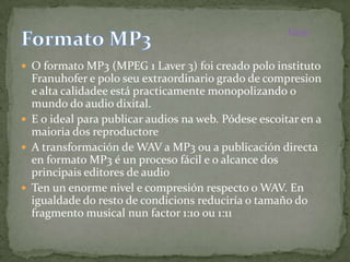 Inicio



 O formato MP3 (MPEG 1 Laver 3) foi creado polo instituto
  Franuhofer e polo seu extraordinario grado de compresion
  e alta calidadee está practicamente monopolizando o
  mundo do audio dixital.
 E o ideal para publicar audios na web. Pódese escoitar en a
  maioria dos reproductore
 A transformación de WAV a MP3 ou a publicación directa
  en formato MP3 é un proceso fácil e o alcance dos
  principais editores de audio
 Ten un enorme nivel e compresión respecto o WAV. En
  igualdade do resto de condicions reduciría o tamaño do
  fragmento musical nun factor 1:10 ou 1:11
 
