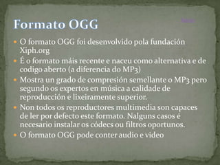 Inicio



 O formato OGG foi desenvolvido pola fundación
    Xiph.org
   É o formato máis recente e naceu como alternativa e de
    codigo aberto (a diferencia do MP3)
   Mostra un grado de compresión semellante o MP3 pero
    segundo os expertos en música a calidade de
    reproducción e lixeiramente superior.
   Non todos os reproductores multimedia son capaces
    de ler por defecto este formato. Nalguns casos é
    necesario instalar os códecs ou filtros oportunos.
   O formato OGG pode conter audio e video
 
