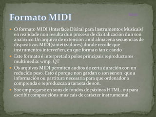 Inicio


 O formato MIDI (Interface Dixital para Instrumentos Musicais)
  en realidade non resulta dun proceso de dixitalización dun son
  analóxico.Un arquivo de extensión .mid almacena secuencias de
  dispositivos MIDI(sintetizadores) donde recolle que
  instrumentos interveñen, en que forma o fan e cando
 Este formato é interpretado polos principais reproductores
  multimedia: wmp, QT
 Os arquivos MIDI permiten audios de certa duración con un
  reducido peso. Esto é porque non gardan o son senon que a
  información ou partitura necesaria para que ordenador a
  comprenda e reproduzcaa a tarxeta de son.
 Soe empregarse en sons de fondos de páxinas HTML, ou para
  escribir composicións musicais de carácter instrumental.
 