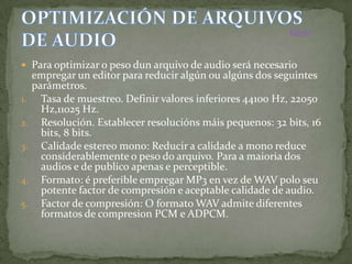 Inicio


 Para optimizar o peso dun arquivo de audio será necesario
     empregar un editor para reducir algún ou algúns dos seguintes
     parámetros.
1.     Tasa de muestreo. Definir valores inferiores 44100 Hz, 22050
       Hz,11025 Hz.
2.     Resolución. Establecer resolucións máis pequenos: 32 bits, 16
       bits, 8 bits.
3.     Calidade estereo mono: Reducir a calidade a mono reduce
       considerablemente o peso do arquivo. Para a maioria dos
       audios e de publico apenas e perceptible.
4.     Formato: é preferible empregar MP3 en vez de WAV polo seu
       potente factor de compresión e aceptable calidade de audio.
5.     Factor de compresión: O formato WAV admite diferentes
       formatos de compresion PCM e ADPCM.
 