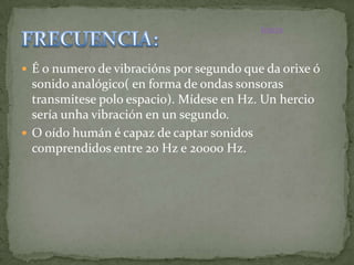 Inicio



 É o numero de vibracións por segundo que da orixe ó
  sonido analógico( en forma de ondas sonsoras
  transmitese polo espacio). Mídese en Hz. Un hercio
  sería unha vibración en un segundo.
 O oído humán é capaz de captar sonidos
  comprendidos entre 20 Hz e 20000 Hz.
 