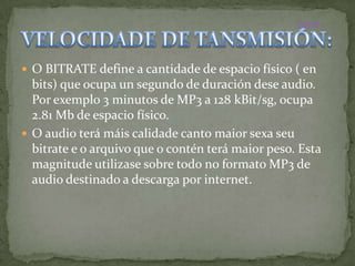 Inicio




 O BITRATE define a cantidade de espacio físico ( en
  bits) que ocupa un segundo de duración dese audio.
  Por exemplo 3 minutos de MP3 a 128 kBit/sg, ocupa
  2.81 Mb de espacio físico.
 O audio terá máis calidade canto maior sexa seu
  bitrate e o arquivo que o contén terá maior peso. Esta
  magnitude utilizase sobre todo no formato MP3 de
  audio destinado a descarga por internet.
 