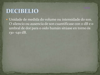 Inicio



 Unidade de medida do volume ou intensidade do son.
 O silencio ou ausencia de son cuantifícase con 0 dB e o
 umbral de dor para o oido humán sitúase en torno ós
 130 -140 dB.
 