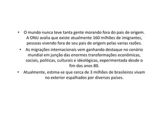 • O mundo nunca teve tanta gente morando fora do pais de origem.
   A ONU avalia que existe atualmente 160 milhões de imigrantes,
    pessoas vivendo fora de seu pais de origem pelas varias razões.
 • As migrações internacionais vem ganhando destaque no cenário
    mundial em junção das enormes transformações econômicas,
   sociais, politicas, culturais e ideológicas, experimentada desde o
                              fim dos anos 80.
• Atualmente, estima-se que cerca de 3 milhões de brasileiros vivam
              no exterior espalhados por diversos países.
 