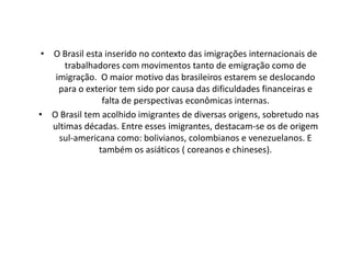 • O Brasil esta inserido no contexto das imigrações internacionais de
      trabalhadores com movimentos tanto de emigração como de
    imigração. O maior motivo das brasileiros estarem se deslocando
     para o exterior tem sido por causa das dificuldades financeiras e
                falta de perspectivas econômicas internas.
• O Brasil tem acolhido imigrantes de diversas origens, sobretudo nas
   ultimas décadas. Entre esses imigrantes, destacam-se os de origem
     sul-americana como: bolivianos, colombianos e venezuelanos. E
               também os asiáticos ( coreanos e chineses).
 