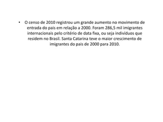 • O censo de 2010 registrou um grande aumento no movimento de
   entrada do pais em relação a 2000. Foram 286,5 mil imigrantes
   internacionais pelo critério de data fixa, ou seja indivíduos que
   residem no Brasil. Santa Catarina teve o maior crescimento de
               imigrantes do pais de 2000 para 2010.
 