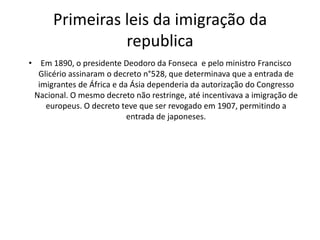 Primeiras leis da imigração da
                republica
• Em 1890, o presidente Deodoro da Fonseca e pelo ministro Francisco
  Glicério assinaram o decreto n°528, que determinava que a entrada de
  imigrantes de África e da Ásia dependeria da autorização do Congresso
 Nacional. O mesmo decreto não restringe, até incentivava a imigração de
    europeus. O decreto teve que ser revogado em 1907, permitindo a
                           entrada de japoneses.
 